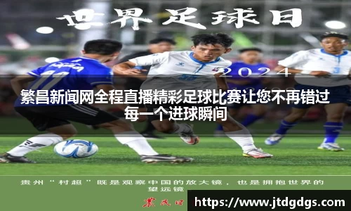 繁昌新闻网全程直播精彩足球比赛让您不再错过每一个进球瞬间