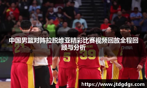 中国男篮对阵拉脱维亚精彩比赛视频回放全程回顾与分析