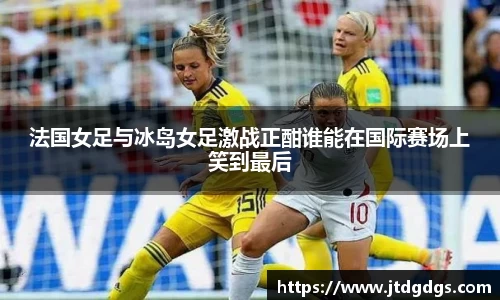 法国女足与冰岛女足激战正酣谁能在国际赛场上笑到最后