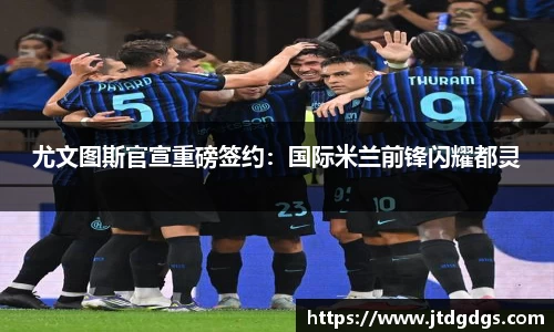 尤文图斯官宣重磅签约：国际米兰前锋闪耀都灵