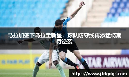 马拉加签下乌拉圭新星，球队防守线再添猛将期待逆袭